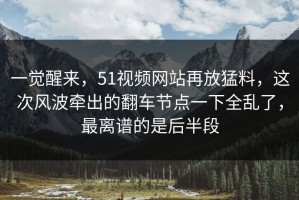 一觉醒来，51视频网站再放猛料，这次风波牵出的翻车节点一下全乱了，最离谱的是后半段