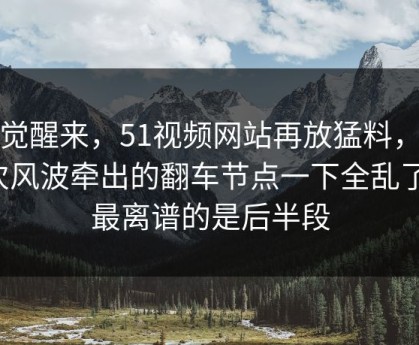 一觉醒来，51视频网站再放猛料，这次风波牵出的翻车节点一下全乱了，最离谱的是后半段