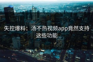 失控爆料：汤不热视频app竟然支持这些功能