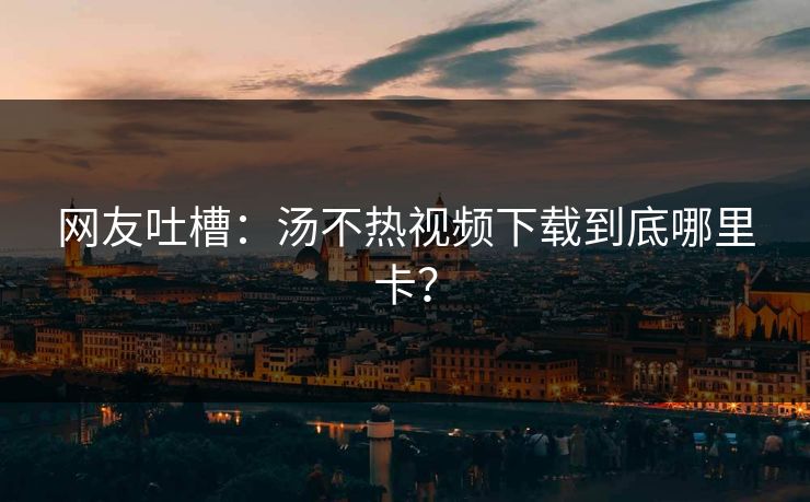 网友吐槽：汤不热视频下载到底哪里卡？