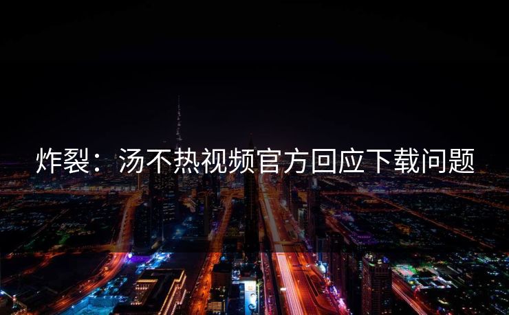 炸裂：汤不热视频官方回应下载问题