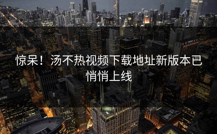 惊呆！汤不热视频下载地址新版本已悄悄上线