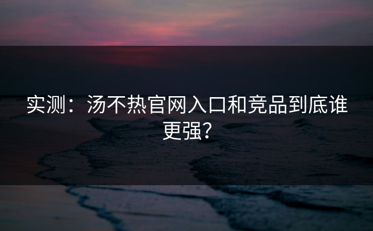 实测：汤不热官网入口和竞品到底谁更强？