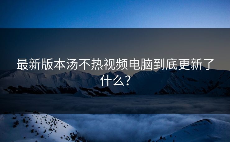 最新版本汤不热视频电脑到底更新了什么？