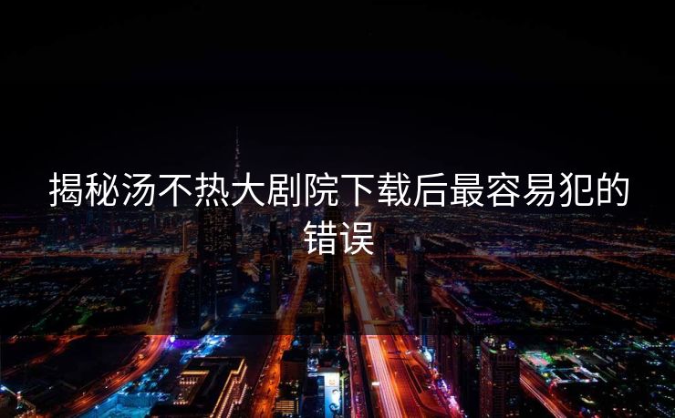 揭秘汤不热大剧院下载后最容易犯的错误