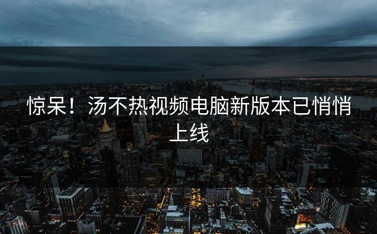 惊呆！汤不热视频电脑新版本已悄悄上线