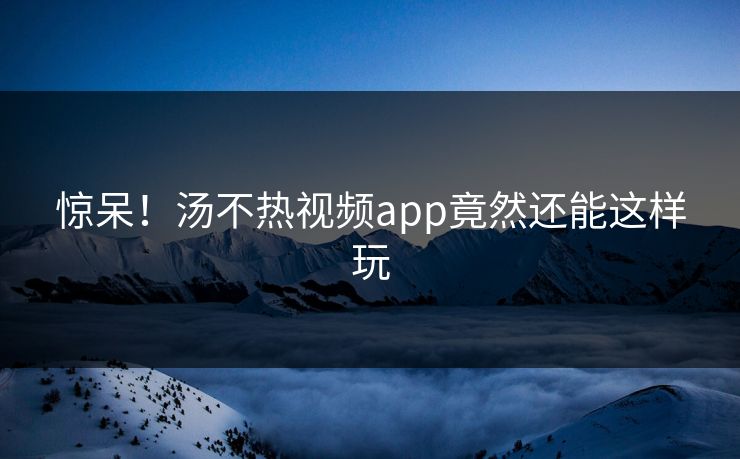 惊呆！汤不热视频app竟然还能这样玩