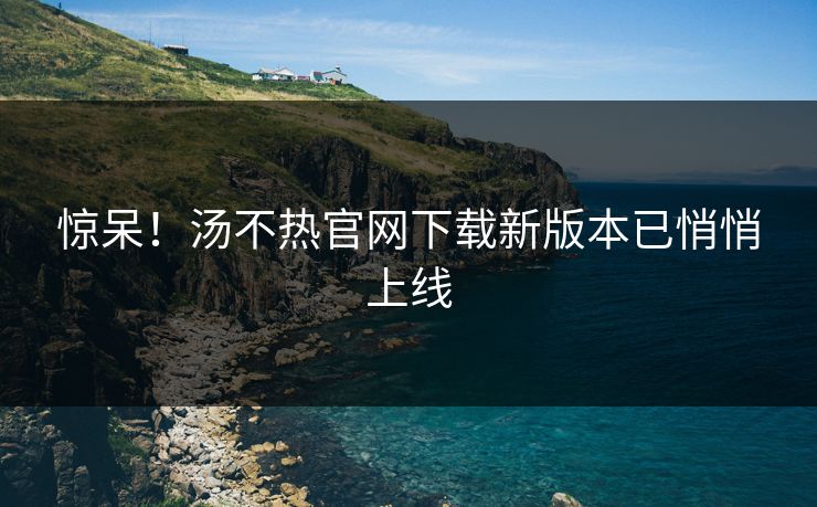 惊呆！汤不热官网下载新版本已悄悄上线