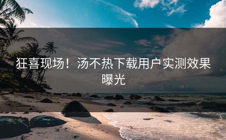 狂喜现场！汤不热下载用户实测效果曝光