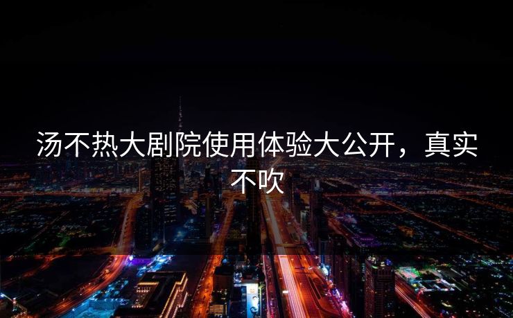 汤不热大剧院使用体验大公开，真实不吹