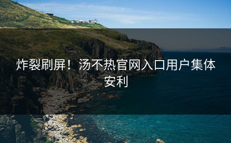 炸裂刷屏！汤不热官网入口用户集体安利