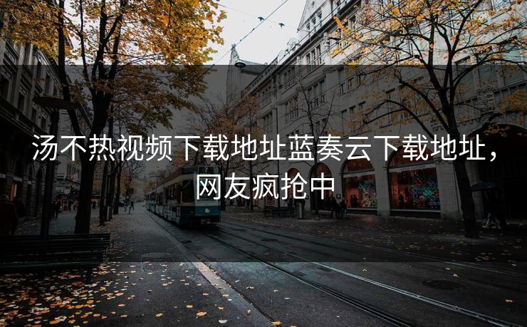 汤不热视频下载地址蓝奏云下载地址，网友疯抢中