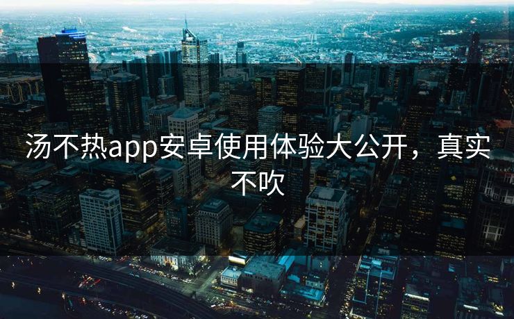 汤不热app安卓使用体验大公开，真实不吹
