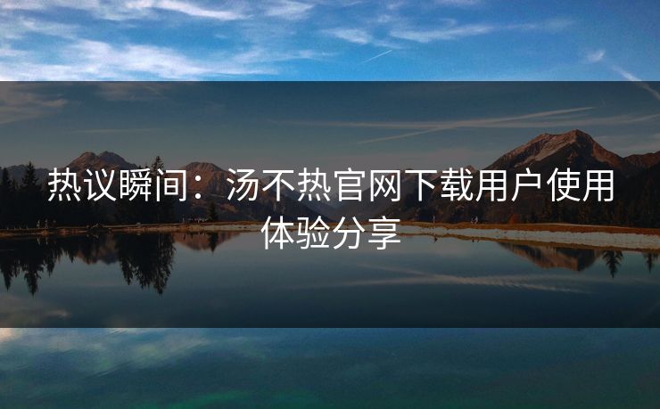 热议瞬间：汤不热官网下载用户使用体验分享