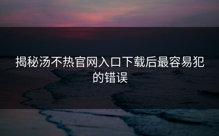 揭秘汤不热官网入口下载后最容易犯的错误