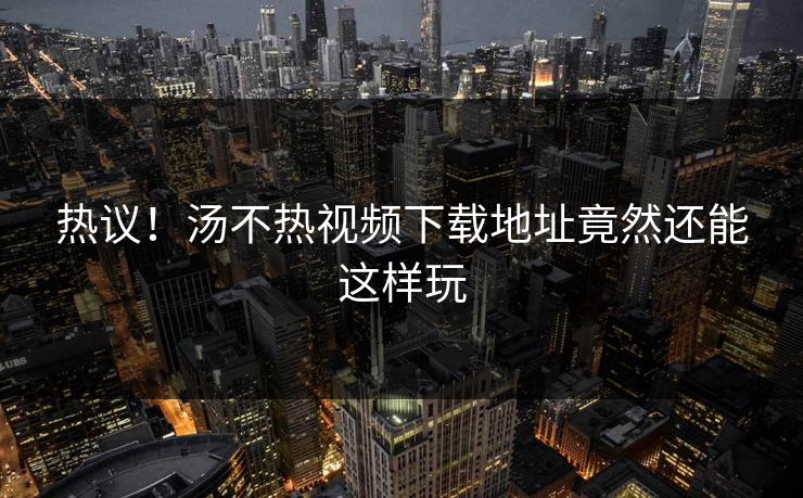 热议！汤不热视频下载地址竟然还能这样玩