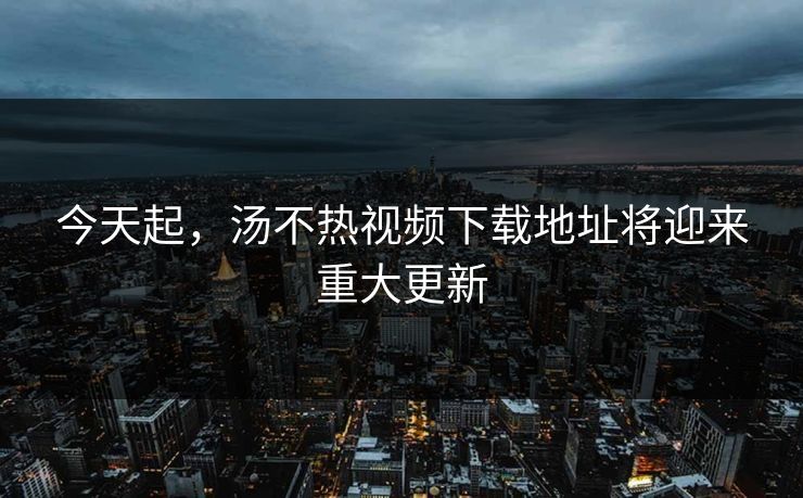 今天起，汤不热视频下载地址将迎来重大更新