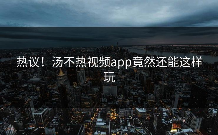 热议！汤不热视频app竟然还能这样玩