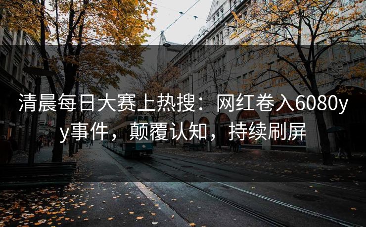 清晨每日大赛上热搜：网红卷入6080yy事件，颠覆认知，持续刷屏