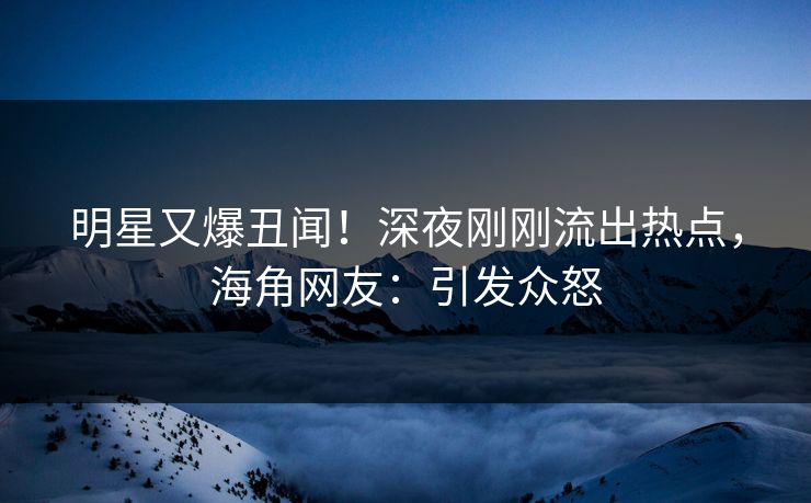 明星又爆丑闻！深夜刚刚流出热点，海角网友：引发众怒