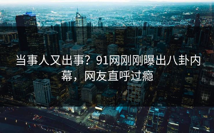 当事人又出事？91网刚刚曝出八卦内幕，网友直呼过瘾
