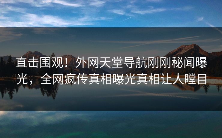 直击围观！外网天堂导航刚刚秘闻曝光，全网疯传真相曝光真相让人瞠目