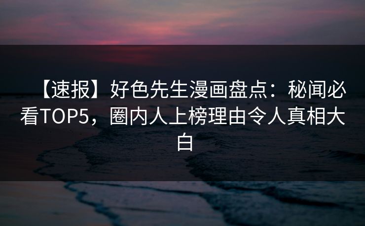 【速报】好色先生漫画盘点：秘闻必看TOP5，圈内人上榜理由令人真相大白