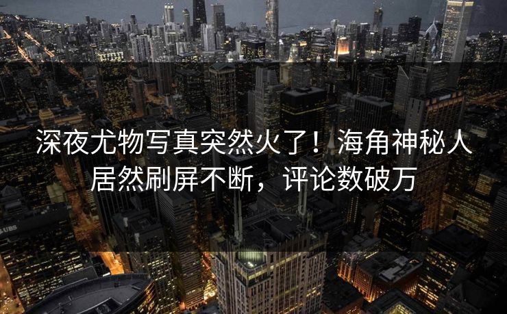 深夜尤物写真突然火了！海角神秘人居然刷屏不断，评论数破万