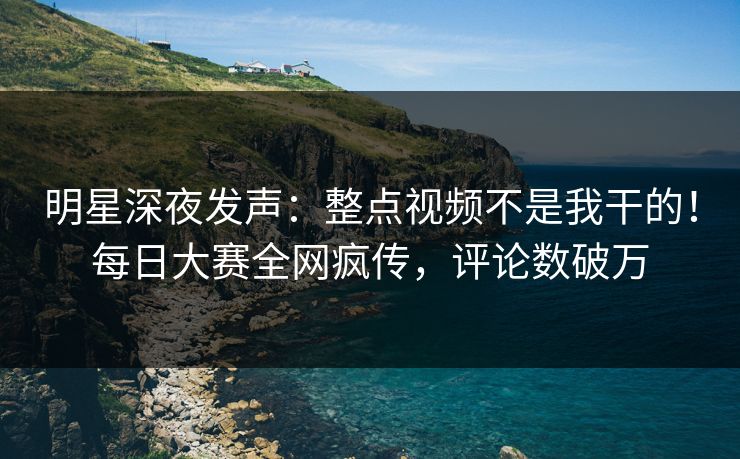 明星深夜发声：整点视频不是我干的！每日大赛全网疯传，评论数破万