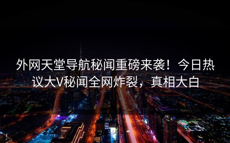外网天堂导航秘闻重磅来袭！今日热议大V秘闻全网炸裂，真相大白