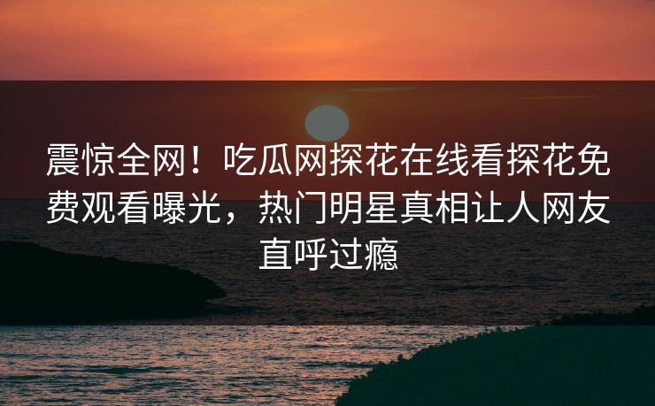 震惊全网！吃瓜网探花在线看探花免费观看曝光，热门明星真相让人网友直呼过瘾
