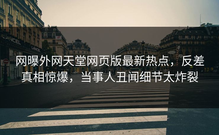 网曝外网天堂网页版最新热点，反差真相惊爆，当事人丑闻细节太炸裂