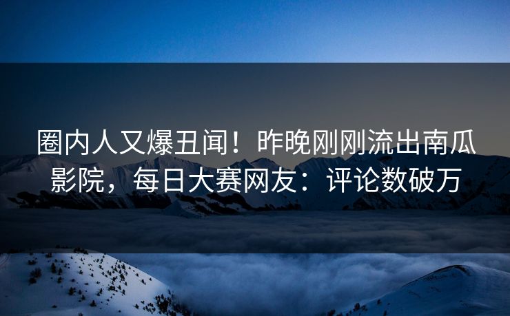 圈内人又爆丑闻！昨晚刚刚流出南瓜影院，每日大赛网友：评论数破万