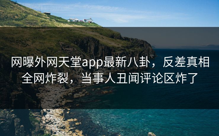 网曝外网天堂app最新八卦，反差真相全网炸裂，当事人丑闻评论区炸了