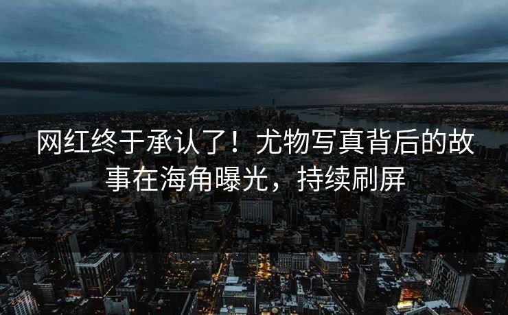 网红终于承认了！尤物写真背后的故事在海角曝光，持续刷屏