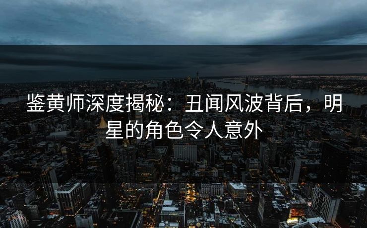 鉴黄师深度揭秘：丑闻风波背后，明星的角色令人意外