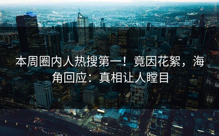 本周圈内人热搜第一！竟因花絮，海角回应：真相让人瞠目