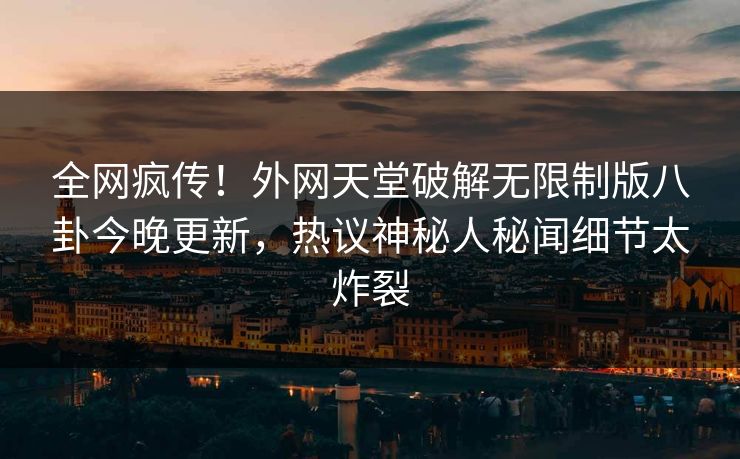 全网疯传！外网天堂破解无限制版八卦今晚更新，热议神秘人秘闻细节太炸裂