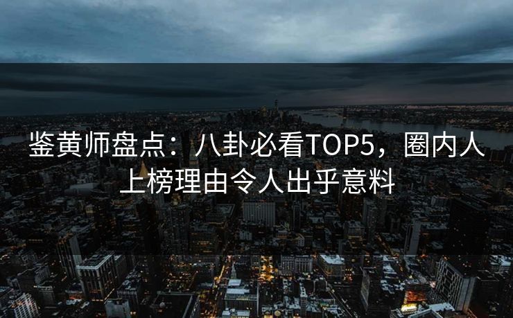 鉴黄师盘点：八卦必看TOP5，圈内人上榜理由令人出乎意料