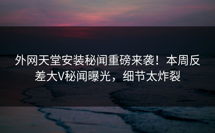 外网天堂安装秘闻重磅来袭！本周反差大V秘闻曝光，细节太炸裂
