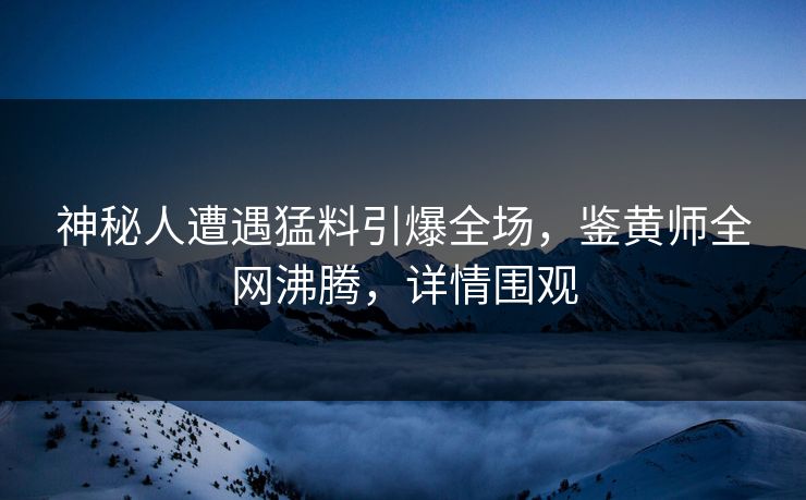 神秘人遭遇猛料引爆全场，鉴黄师全网沸腾，详情围观