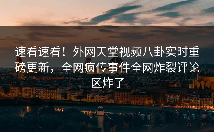 速看速看！外网天堂视频八卦实时重磅更新，全网疯传事件全网炸裂评论区炸了
