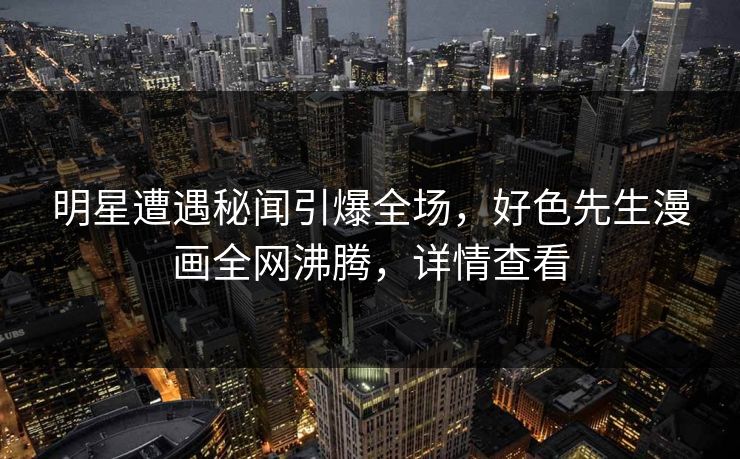 明星遭遇秘闻引爆全场，好色先生漫画全网沸腾，详情查看