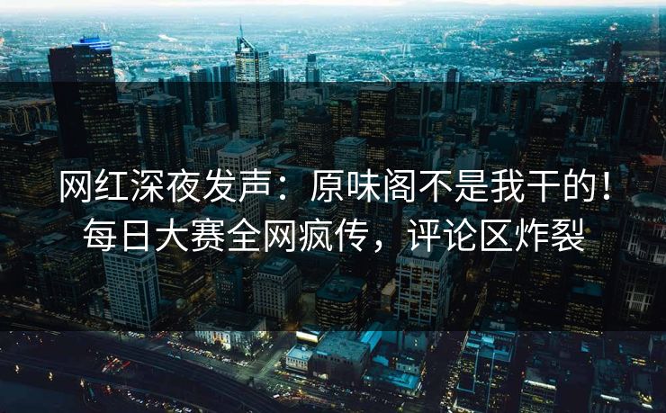 网红深夜发声：原味阁不是我干的！每日大赛全网疯传，评论区炸裂