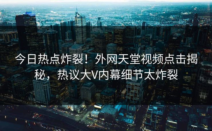 今日热点炸裂！外网天堂视频点击揭秘，热议大V内幕细节太炸裂