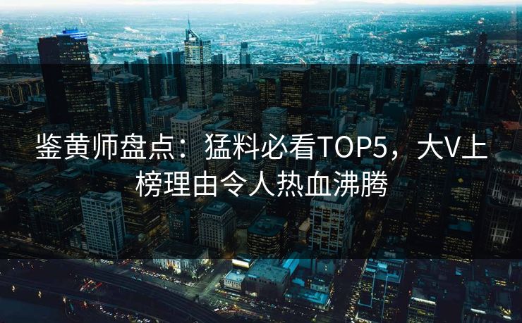 鉴黄师盘点：猛料必看TOP5，大V上榜理由令人热血沸腾