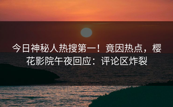 今日神秘人热搜第一！竟因热点，樱花影院午夜回应：评论区炸裂