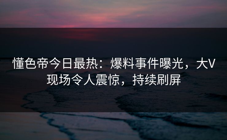 懂色帝今日最热：爆料事件曝光，大V现场令人震惊，持续刷屏