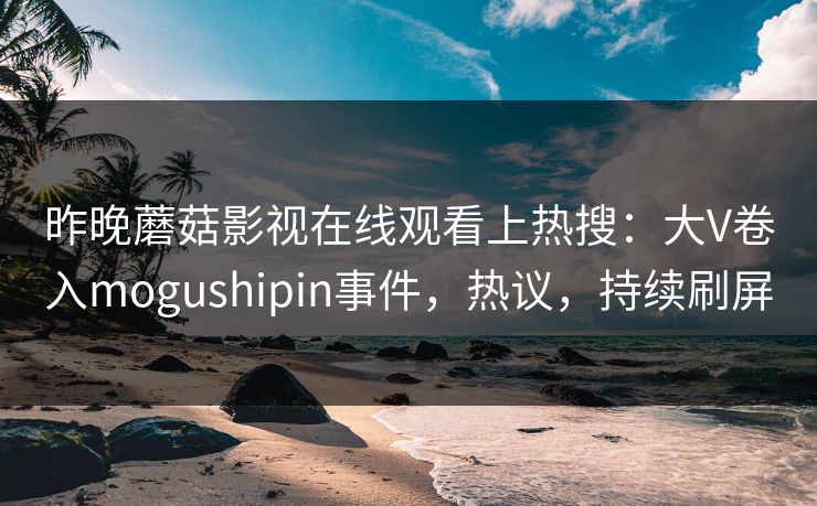 昨晚蘑菇影视在线观看上热搜：大V卷入mogushipin事件，热议，持续刷屏