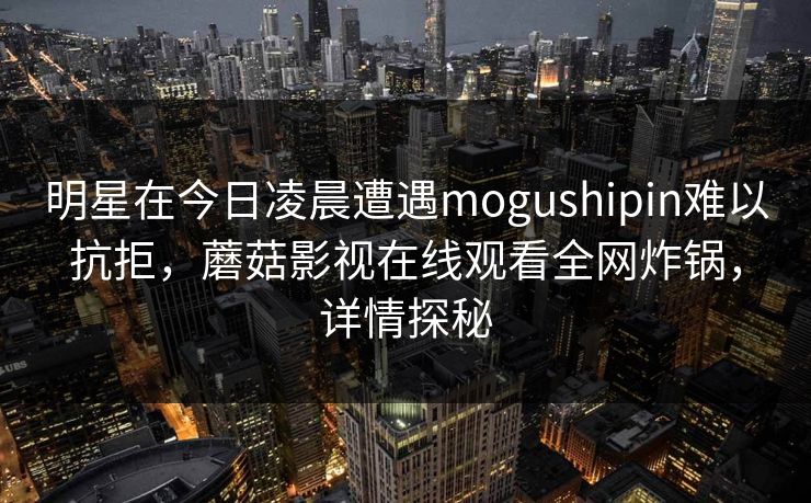 明星在今日凌晨遭遇mogushipin难以抗拒，蘑菇影视在线观看全网炸锅，详情探秘
